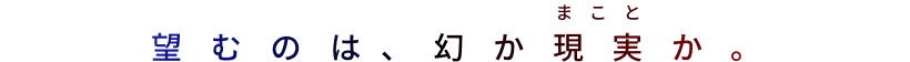 望むのは、幻か現実か。